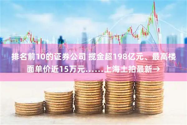 排名前10的证券公司 揽金超198亿元、最高楼面单价近15万元……上海土拍最新→