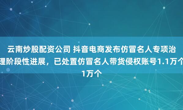 云南炒股配资公司 抖音电商发布仿冒名人专项治理阶段性进展，已处置仿冒名人带货侵权账号1.1万个