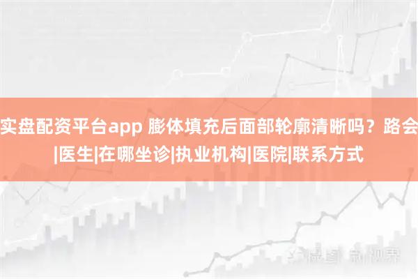 实盘配资平台app 膨体填充后面部轮廓清晰吗？路会|医生|在哪坐诊|执业机构|医院|联系方式