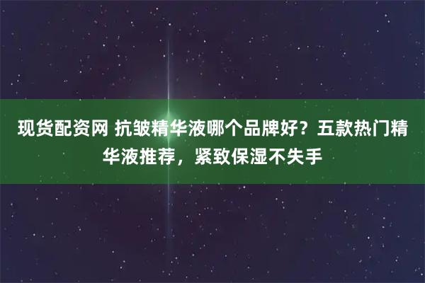 现货配资网 抗皱精华液哪个品牌好？五款热门精华液推荐，紧致保湿不失手