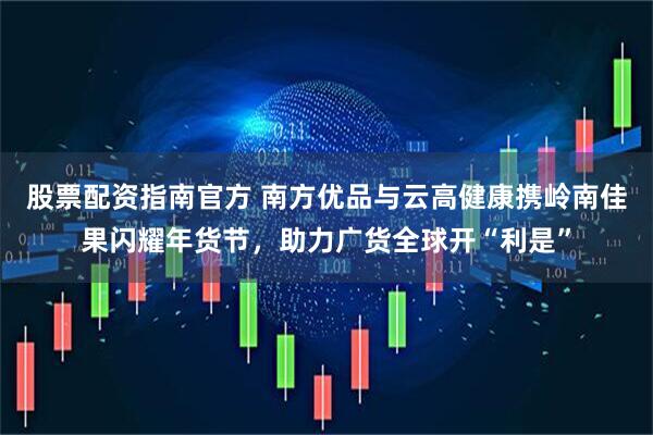 股票配资指南官方 南方优品与云高健康携岭南佳果闪耀年货节，助力广货全球开“利是”