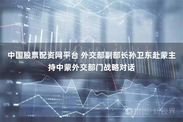 中国股票配资网平台 外交部副部长孙卫东赴蒙主持中蒙外交部门战略对话