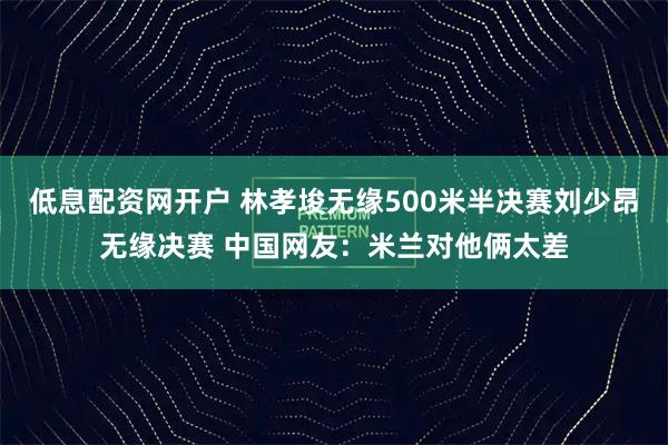 低息配资网开户 林孝埈无缘500米半决赛刘少昂无缘决赛 中国网友：米兰对他俩太差
