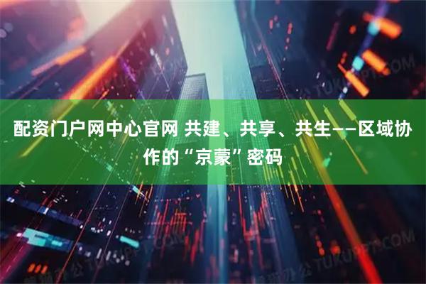 配资门户网中心官网 共建、共享、共生——区域协作的“京蒙”密码