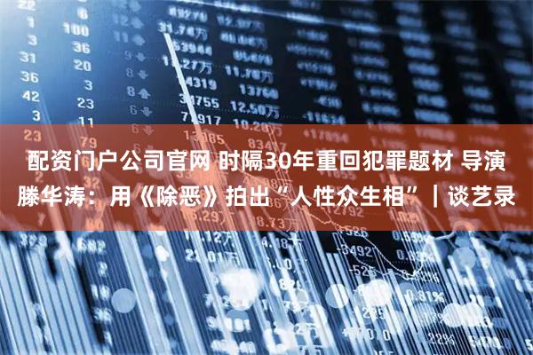 配资门户公司官网 时隔30年重回犯罪题材 导演滕华涛：用《除恶》拍出“人性众生相”｜谈艺录