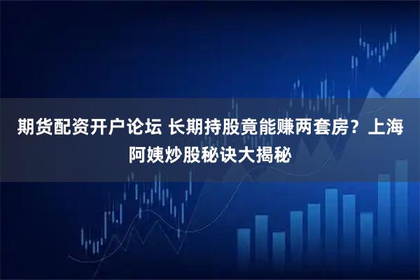 期货配资开户论坛 长期持股竟能赚两套房？上海阿姨炒股秘诀大揭秘