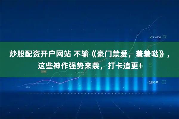 炒股配资开户网站 不输《豪门禁爱，羞羞哒》，这些神作强势来袭，打卡追更！