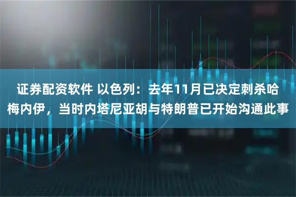 证券配资软件 以色列：去年11月已决定刺杀哈梅内伊，当时内塔尼亚胡与特朗普已开始沟通此事