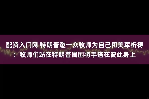配资入门网 特朗普邀一众牧师为自己和美军祈祷：牧师们站在特朗普周围将手搭在彼此身上