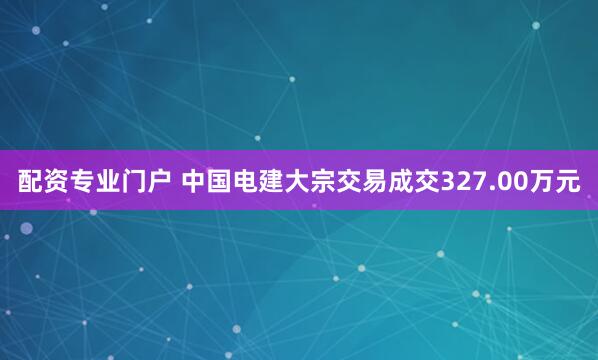 配资专业门户 中国电建大宗交易成交327.00万元