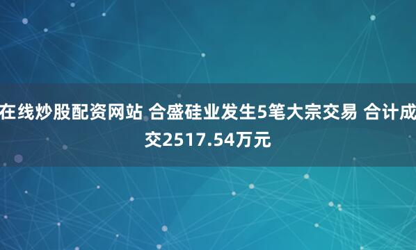 在线炒股配资网站 合盛硅业发生5笔大宗交易 合计成交2517.54万元