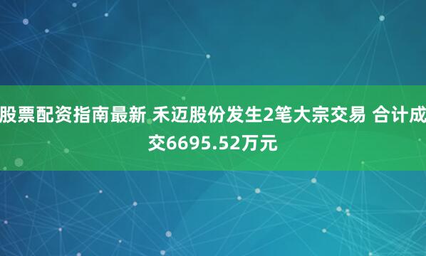 股票配资指南最新 禾迈股份发生2笔大宗交易 合计成交6695.52万元