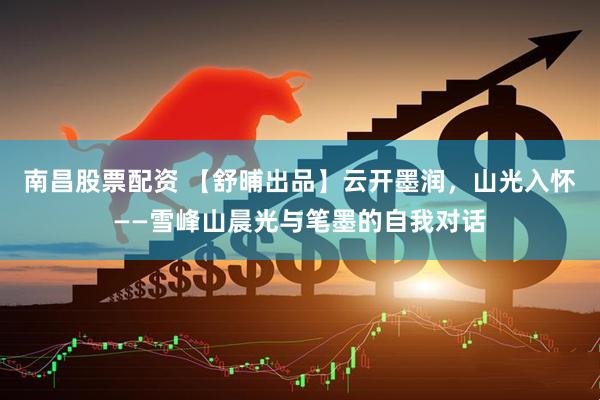 南昌股票配资 【舒晡出品】云开墨润，山光入怀——雪峰山晨光与笔墨的自我对话