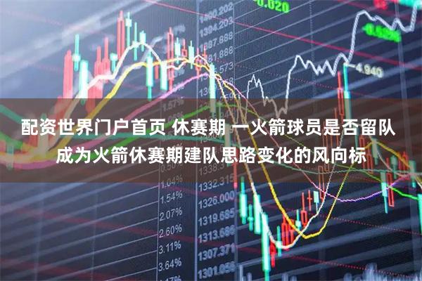 配资世界门户首页 休赛期 一火箭球员是否留队 成为火箭休赛期建队思路变化的风向标