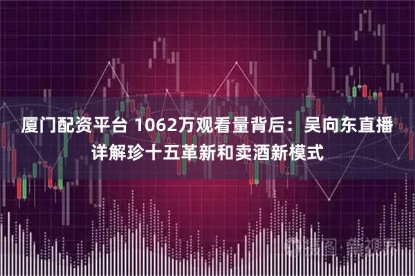 厦门配资平台 1062万观看量背后：吴向东直播详解珍十五革新和卖酒新模式