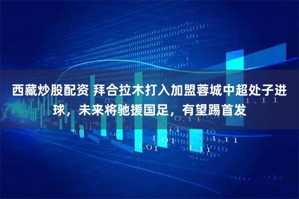 西藏炒股配资 拜合拉木打入加盟蓉城中超处子进球，未来将驰援国足，有望踢首发