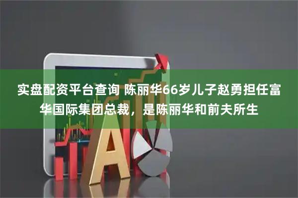 实盘配资平台查询 陈丽华66岁儿子赵勇担任富华国际集团总裁，是陈丽华和前夫所生
